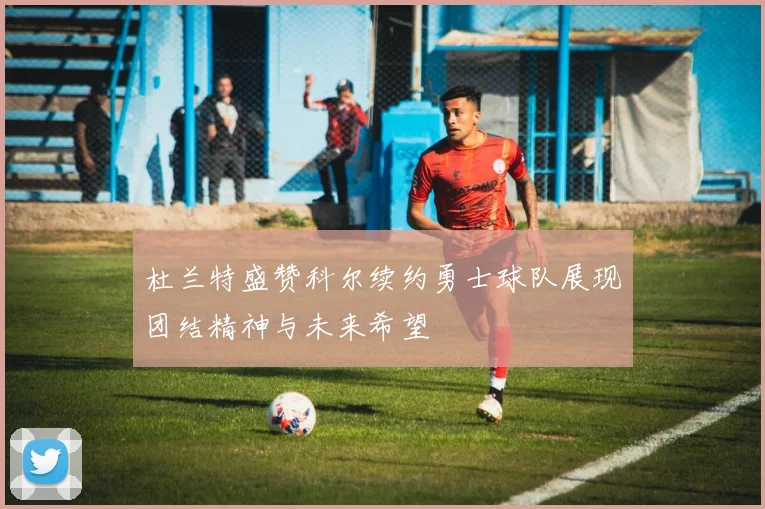 杜兰特盛赞科尔续约勇士球队展现团结精神与未来希望