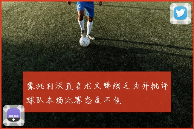 蒙托利沃直言尤文锋线乏力并批评球队本场比赛态度不佳