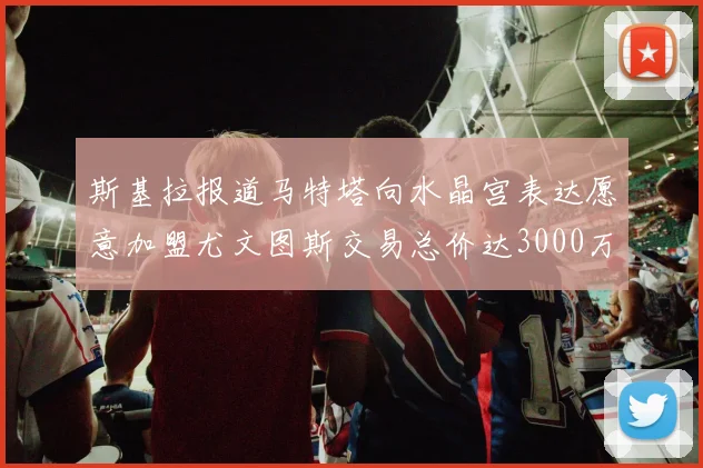 斯基拉报道马特塔向水晶宫表达愿意加盟尤文图斯交易总价达3000万欧元